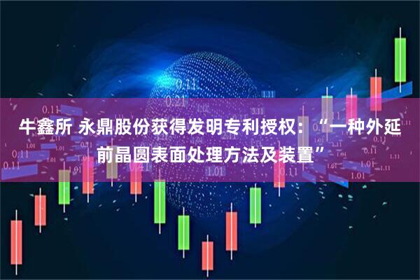 牛鑫所 永鼎股份获得发明专利授权：“一种外延前晶圆表面处理方法及装置”