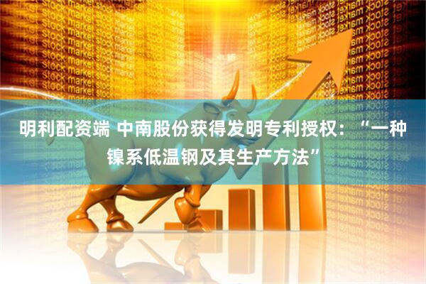明利配资端 中南股份获得发明专利授权：“一种镍系低温钢及其生产方法”
