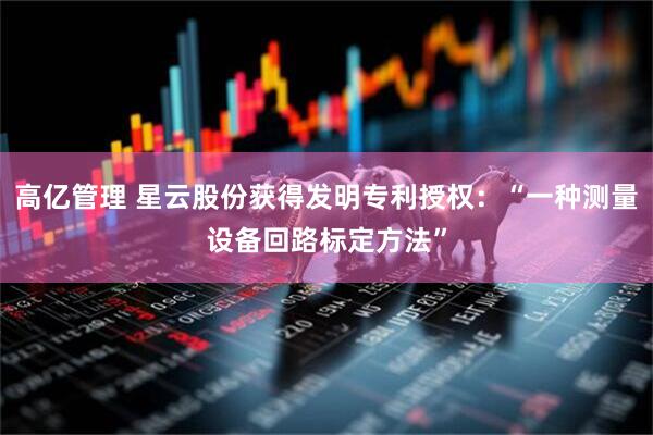 高亿管理 星云股份获得发明专利授权：“一种测量设备回路标定方法”
