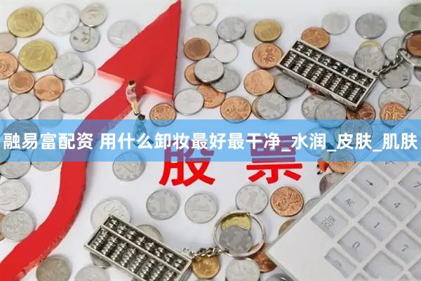 融易富配资 用什么卸妆最好最干净_水润_皮肤_肌肤