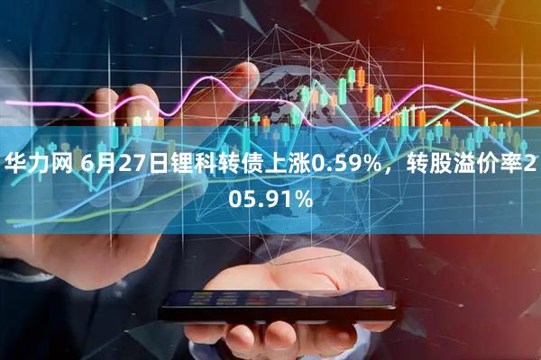 华力网 6月27日锂科转债上涨0.59%，转股溢价率205.91%