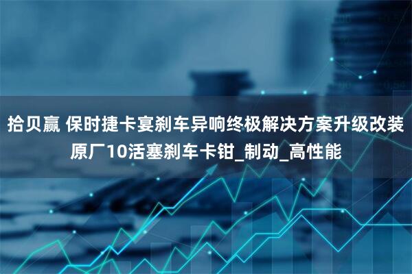 拾贝赢 保时捷卡宴刹车异响终极解决方案升级改装原厂10活塞刹车卡钳_制动_高性能