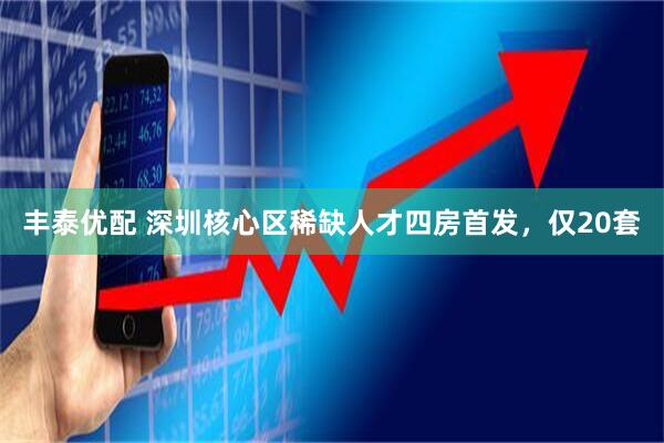 丰泰优配 深圳核心区稀缺人才四房首发，仅20套