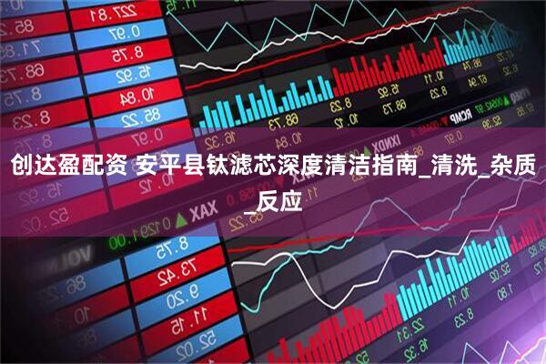 创达盈配资 安平县钛滤芯深度清洁指南_清洗_杂质_反应