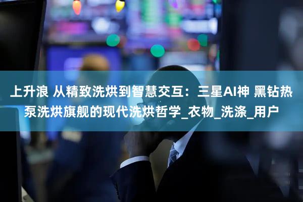 上升浪 从精致洗烘到智慧交互：三星AI神 黑钻热泵洗烘旗舰的现代洗烘哲学_衣物_洗涤_用户