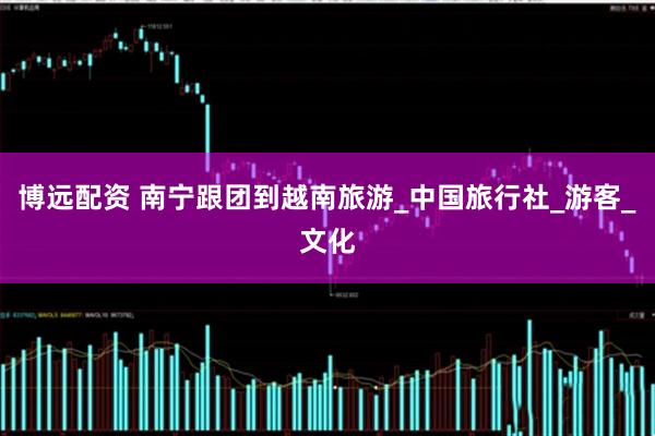 博远配资 南宁跟团到越南旅游_中国旅行社_游客_文化
