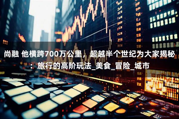 尚融 他横跨700万公里，超越半个世纪为大家揭秘：旅行的高阶玩法_美食_冒险_城市