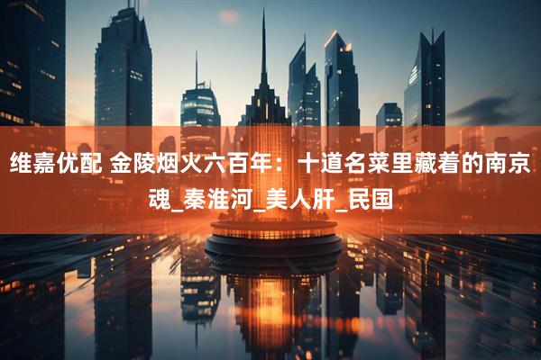 维嘉优配 金陵烟火六百年：十道名菜里藏着的南京魂_秦淮河_美人肝_民国