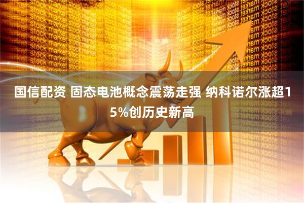 国信配资 固态电池概念震荡走强 纳科诺尔涨超15%创历史新高