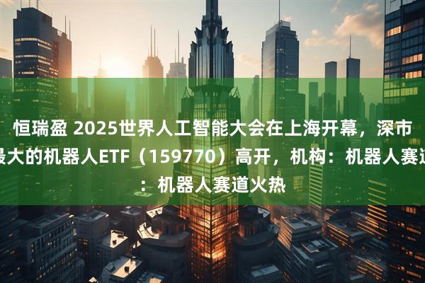 恒瑞盈 2025世界人工智能大会在上海开幕，深市规模最大的机器人ETF（159770）高开，机构：机器人赛道火热