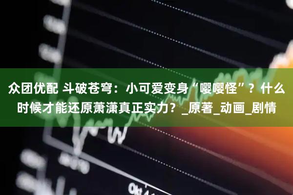 众团优配 斗破苍穹：小可爱变身“嘤嘤怪”？什么时候才能还原萧潇真正实力？_原著_动画_剧情