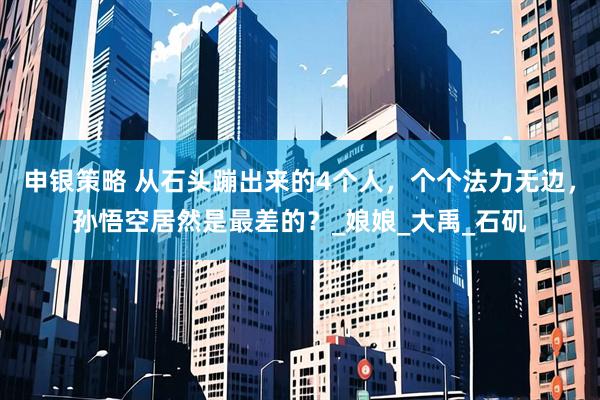 申银策略 从石头蹦出来的4个人，个个法力无边，孙悟空居然是最差的？_娘娘_大禹_石矶