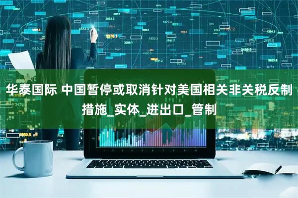 华泰国际 中国暂停或取消针对美国相关非关税反制措施_实体_进出口_管制