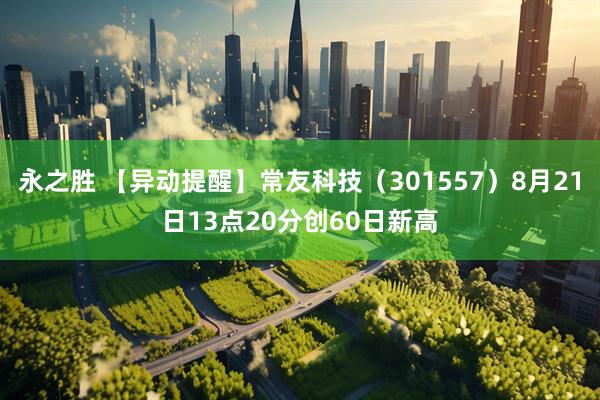 永之胜 【异动提醒】常友科技（301557）8月21日13点20分创60日新高
