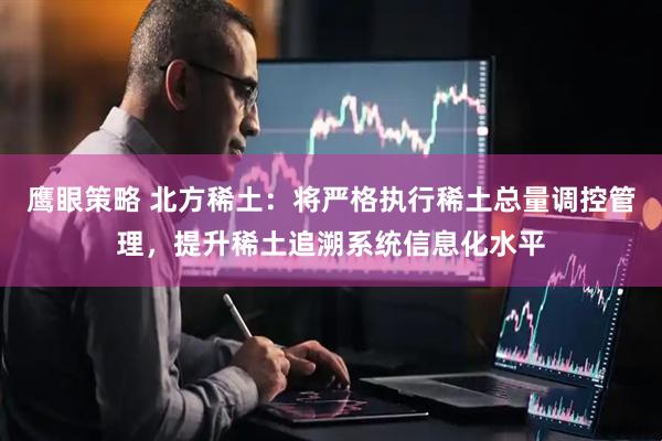 鹰眼策略 北方稀土：将严格执行稀土总量调控管理，提升稀土追溯系统信息化水平