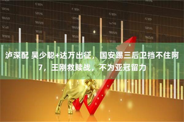 泸深配 吴少聪+达万出征，国安踢三后卫挡不住阿7，王刚救赎战，不为亚冠留力