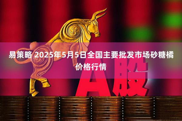 易策略 2025年5月5日全国主要批发市场砂糖橘价格行情