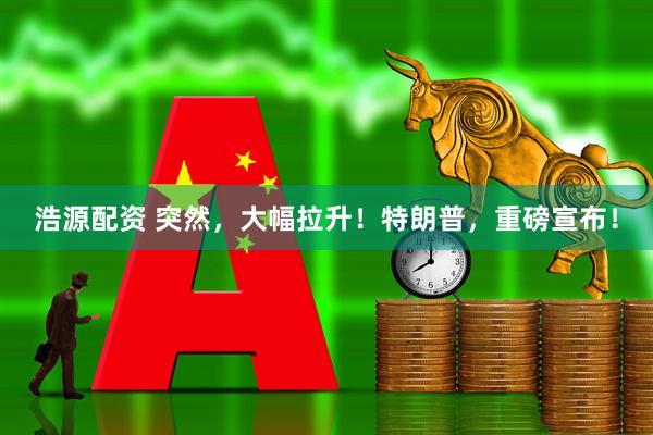 浩源配资 突然，大幅拉升！特朗普，重磅宣布！