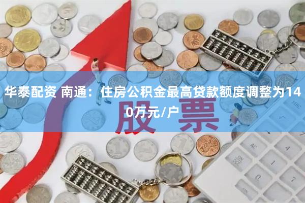 华泰配资 南通：住房公积金最高贷款额度调整为140万元/户