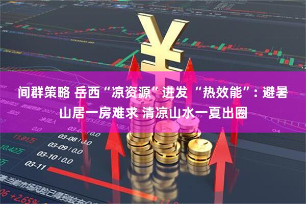 间群策略 岳西“凉资源”迸发 “热效能”: 避暑山居一房难求 清凉山水一夏出圈